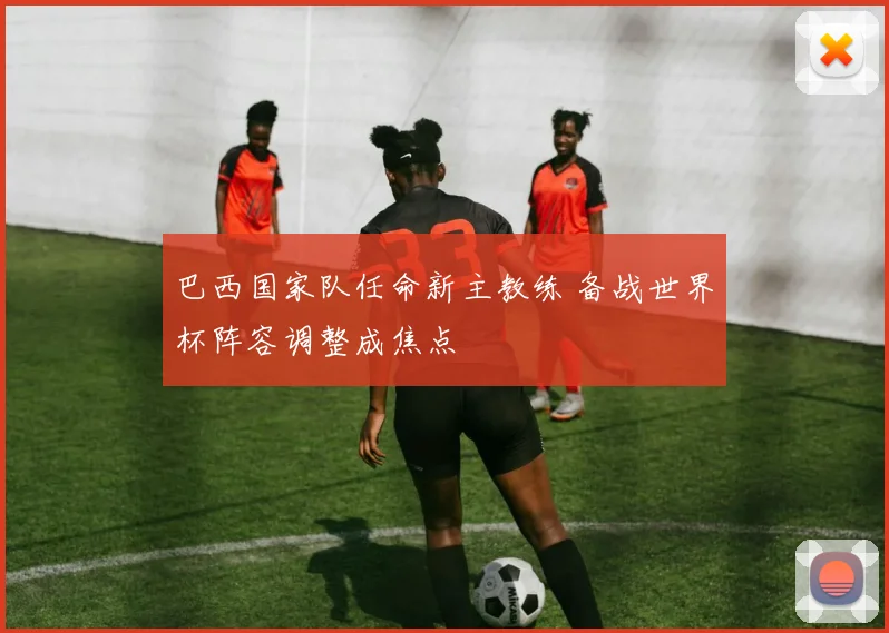 巴西国家队任命新主教练 备战世界杯阵容调整成焦点
