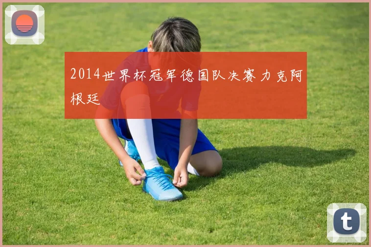 2014世界杯冠军德国队决赛力克阿根廷