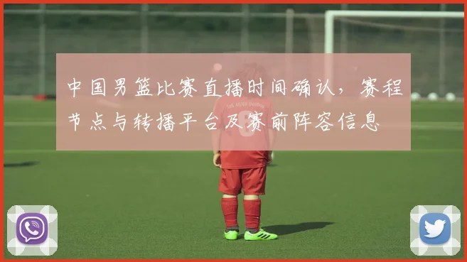 中国男篮比赛直播时间确认，赛程节点与转播平台及赛前阵容信息
