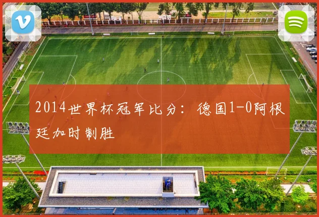 2014世界杯冠军比分:德国1-0阿根廷加时制胜