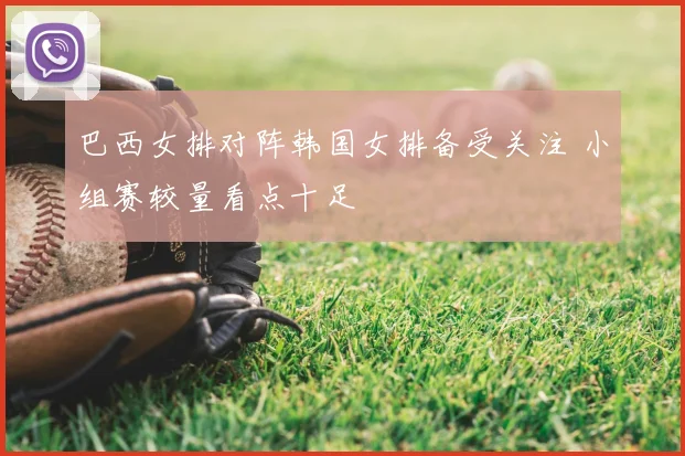 巴西女排对阵韩国女排备受关注 小组赛较量看点十足