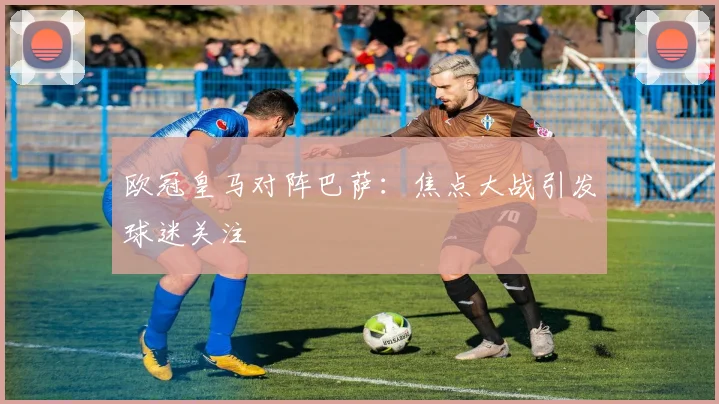 欧冠皇马对阵巴萨：焦点大战引发球迷关注
