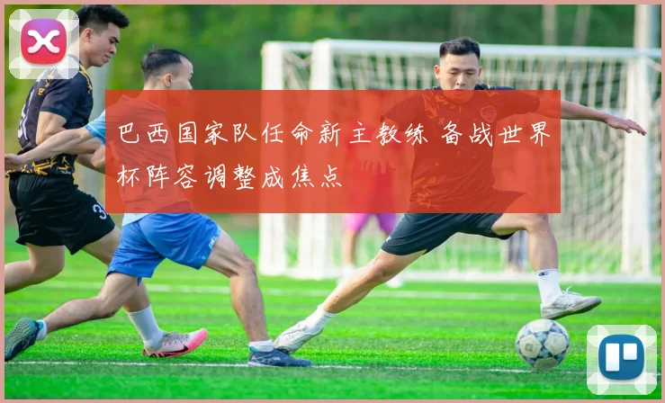 巴西国家队任命新主教练 备战世界杯阵容调整成焦点