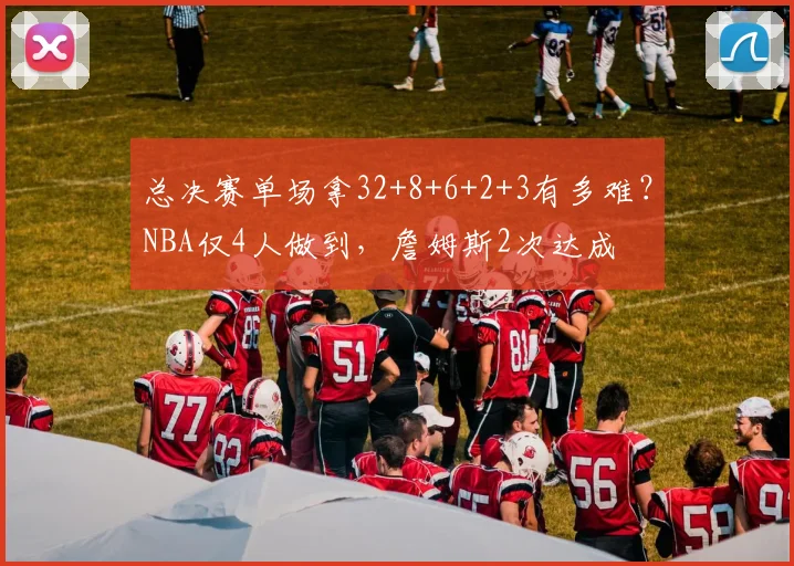 总决赛单场拿32+8+6+2+3有多难？NBA仅4人做到，詹姆斯2次达成