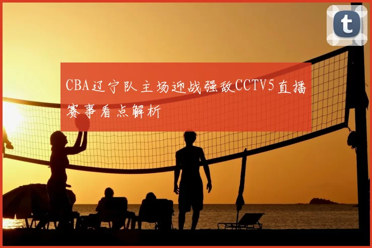 CBA辽宁队主场迎战强敌CCTV5直播赛事看点解析