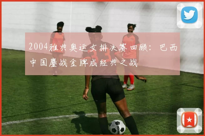 2004雅典奥运女排决赛回顾:巴西中国鏖战金牌成经典之战