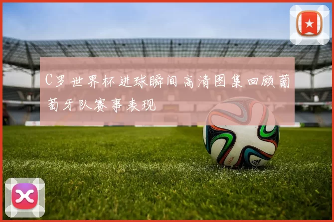 C罗世界杯进球瞬间高清图集回顾葡萄牙队赛事表现
