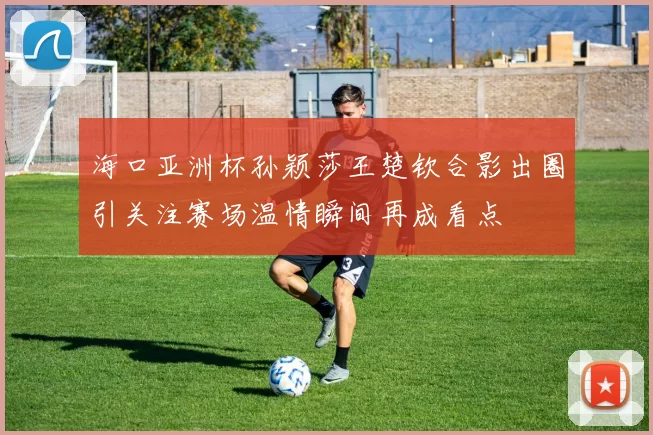 海口亚洲杯孙颖莎王楚钦合影出圈引关注赛场温情瞬间再成看点