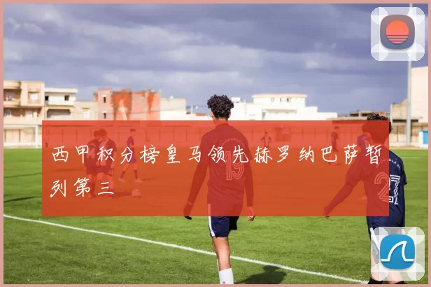 西甲积分榜皇马领先赫罗纳巴萨暂列第三
