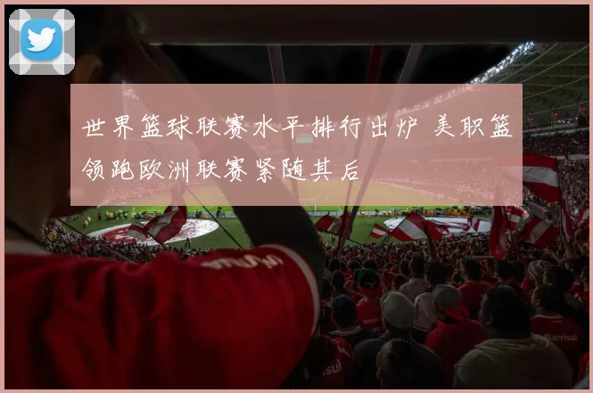 世界篮球联赛水平排行出炉 美职篮领跑欧洲联赛紧随其后