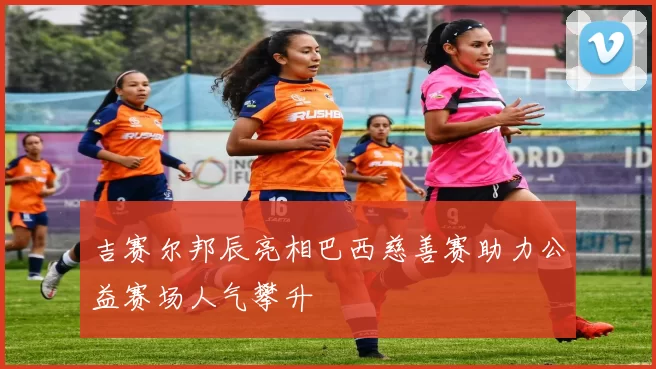 吉赛尔邦辰亮相巴西慈善赛助力公益赛场人气攀升