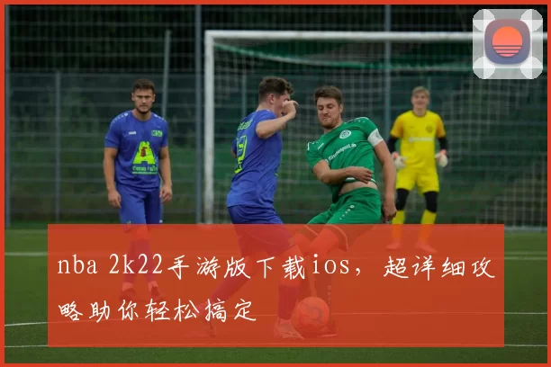 nba 2k22手游版下载ios,超详细攻略助你轻松搞定