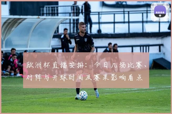 欧洲杯直播安排:今日几场比赛、对阵与开球时间及赛果影响看点