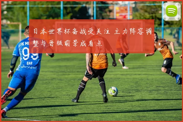 日本世界杯备战受关注 主力阵容调整与晋级前景成看点