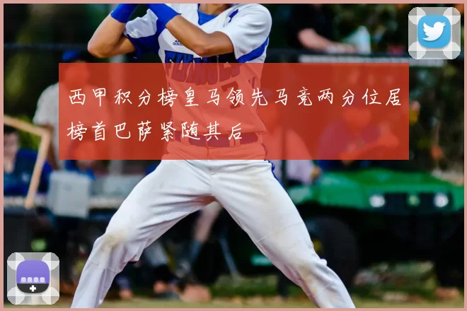西甲积分榜皇马领先马竞两分位居榜首巴萨紧随其后