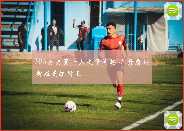 NBA历史第一人之争再起 乔丹詹姆斯谁更配封王