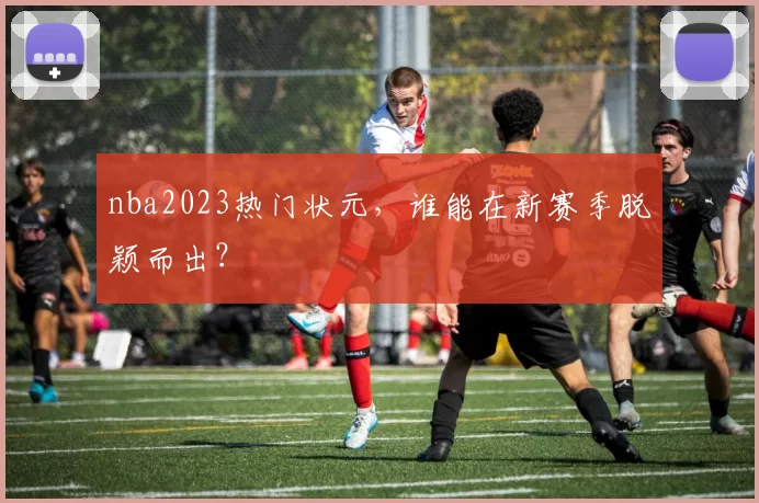 nba2023热门状元，谁能在新赛季脱颖而出？