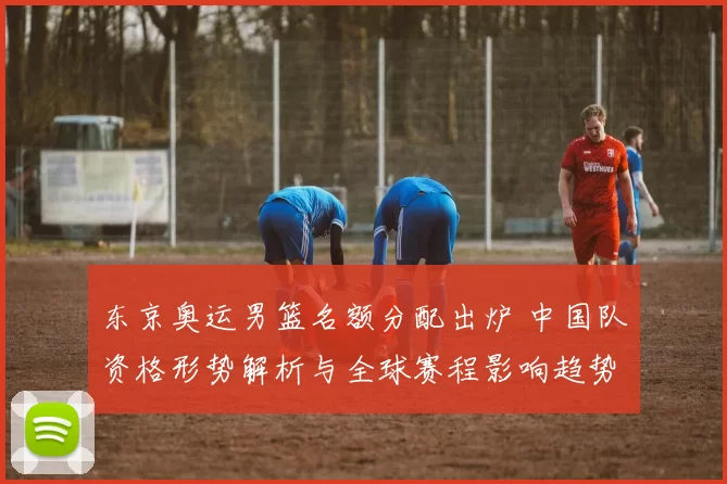 东京奥运男篮名额分配出炉 中国队资格形势解析与全球赛程影响趋势