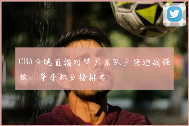 CBA今晚直播对阵广东队主场迎战强敌，争夺积分榜排名