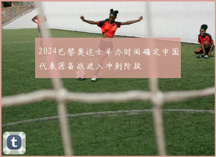 2024巴黎奥运会举办时间确定中国代表团备战进入冲刺阶段