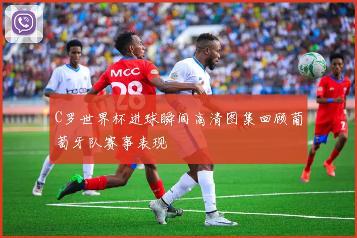 C罗世界杯进球瞬间高清图集回顾葡萄牙队赛事表现