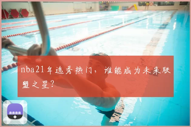 nba21年选秀热门,谁能成为未来联盟之星?