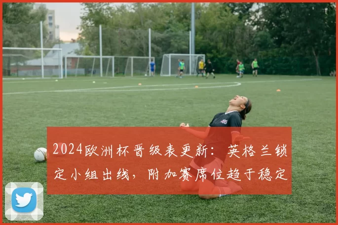 2024欧洲杯晋级表更新：英格兰锁定小组出线，附加赛席位趋于稳定