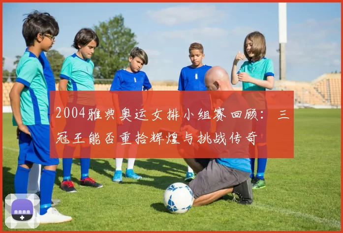 2004雅典奥运女排小组赛回顾：三冠王能否重拾辉煌与挑战传奇