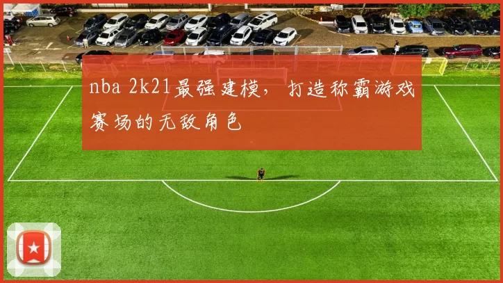 nba 2k21最强建模,打造称霸游戏赛场的无敌角色