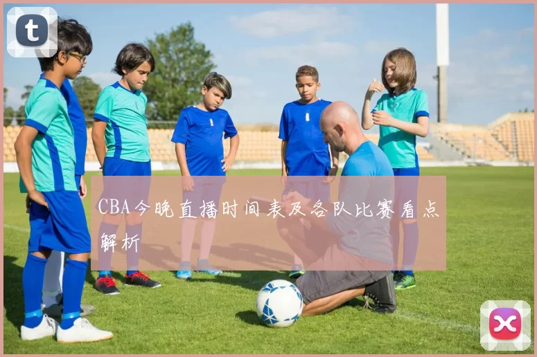 CBA今晚直播时间表及各队比赛看点解析