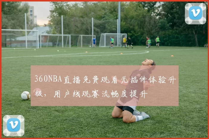 360NBA直播免费观看无插件体验升级,用户线观赛流畅度提升