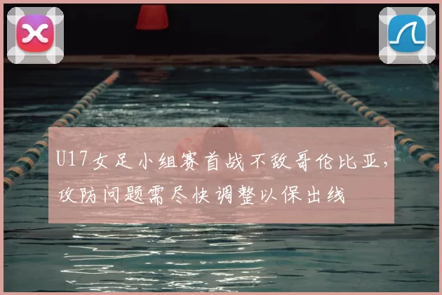 U17女足小组赛首战不敌哥伦比亚，攻防问题需尽快调整以保出线