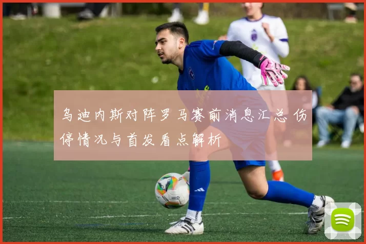 乌迪内斯对阵罗马赛前消息汇总 伤停情况与首发看点解析