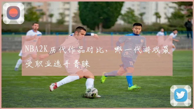 NBA2K历代作品对比，哪一代游戏最受职业选手青睐