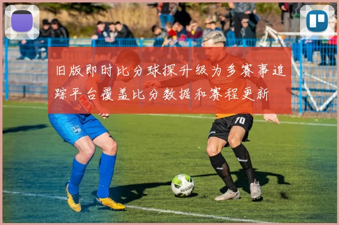 旧版即时比分球探升级为多赛事追踪平台覆盖比分数据和赛程更新