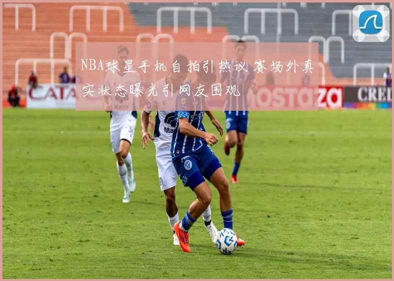 NBA球星手机自拍引热议 赛场外真实状态曝光引网友围观