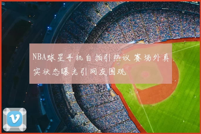 NBA球星手机自拍引热议 赛场外真实状态曝光引网友围观
