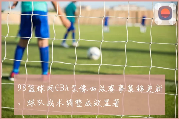 98篮球网CBA录像回放赛事集锦更新，球队战术调整成效显著