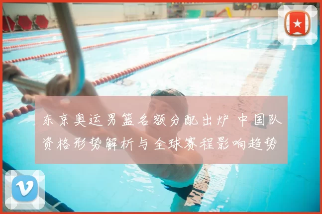 东京奥运男篮名额分配出炉 中国队资格形势解析与全球赛程影响趋势