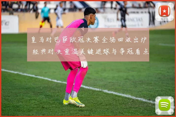 皇马对巴萨欧冠决赛全场回放出炉 经典对决重温关键进球与争冠看点