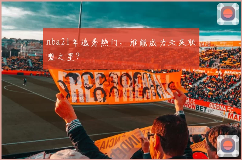 nba21年选秀热门,谁能成为未来联盟之星?