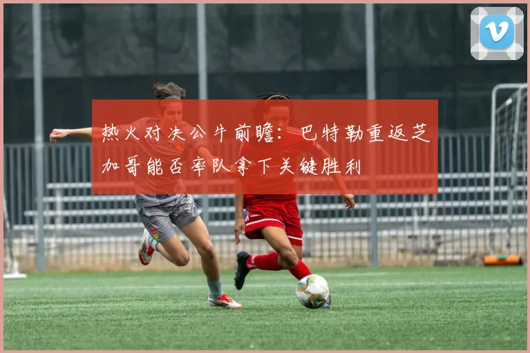 热火对决公牛前瞻：巴特勒重返芝加哥能否率队拿下关键胜利