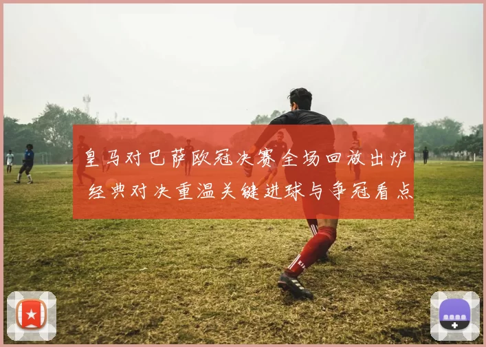 皇马对巴萨欧冠决赛全场回放出炉 经典对决重温关键进球与争冠看点