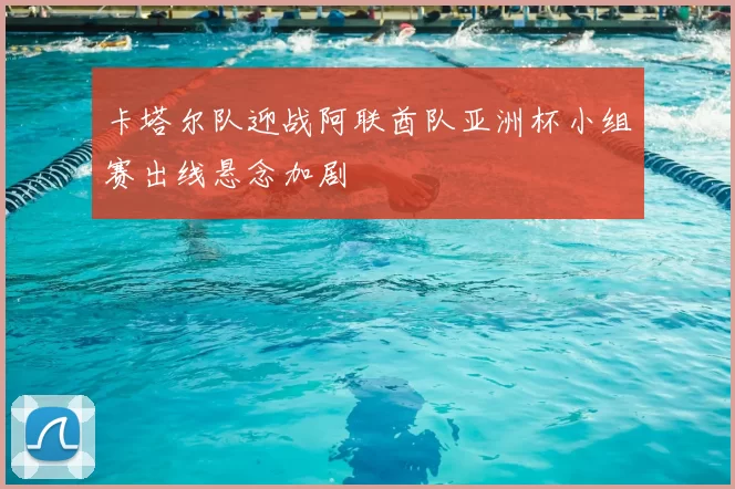 卡塔尔队迎战阿联酋队亚洲杯小组赛出线悬念加剧