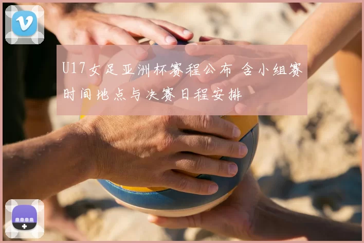 U17女足亚洲杯赛程公布 含小组赛时间地点与决赛日程安排