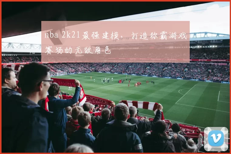 nba 2k21最强建模,打造称霸游戏赛场的无敌角色