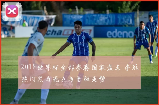 2018世界杯全部参赛国家盘点 夺冠热门黑马亮点与晋级走势