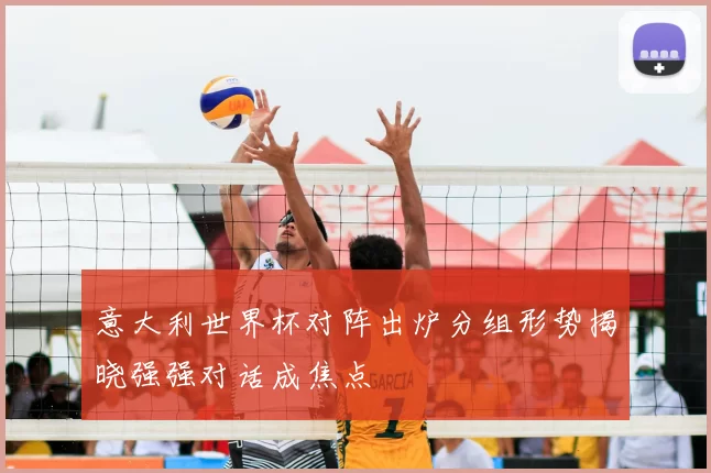 意大利世界杯对阵出炉分组形势揭晓强强对话成焦点