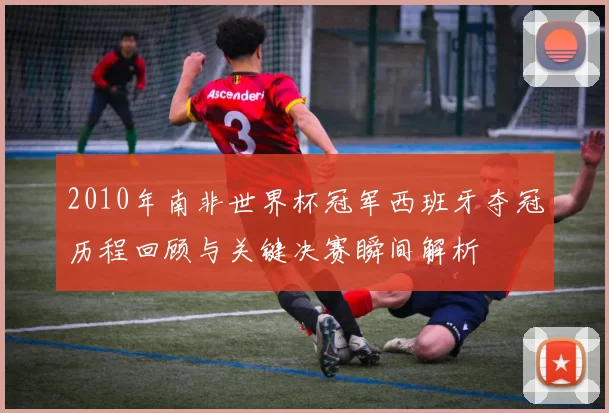 2010年南非世界杯冠军西班牙夺冠历程回顾与关键决赛瞬间解析