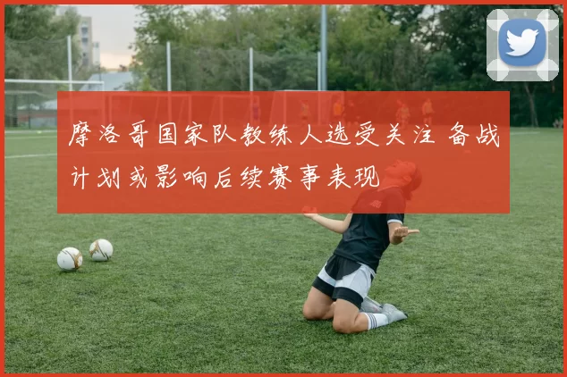 摩洛哥国家队教练人选受关注 备战计划或影响后续赛事表现
